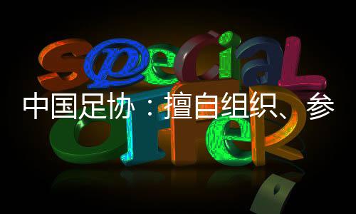 中国足协：擅自组织、参加国际足球赛事将受处罚