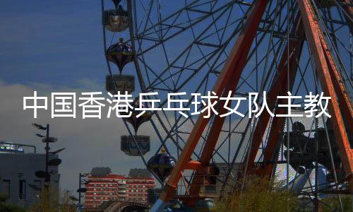中国香港乒乓球女队主教练张瑞：和队员“亦师亦友亦家人”