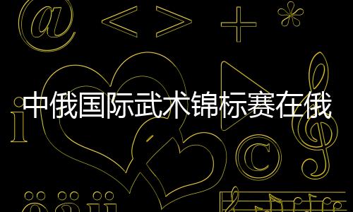 中俄国际武术锦标赛在俄罗斯沃洛格达市开幕