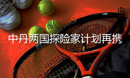 中丹两国探险家计划再携手 开启划船链接太平洋之旅