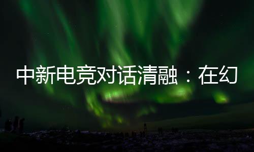 中新电竞对话清融：在幻想人生里，依然是职业选手