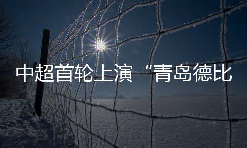 中超首轮上演“青岛德比” 青岛海牛战平青岛西海岸