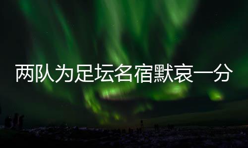 两队为足坛名宿默哀一分钟，安然无恙的当事人现身回应……