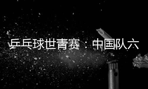 乒乓球世青赛：中国队六金收官 团体项目表现不佳