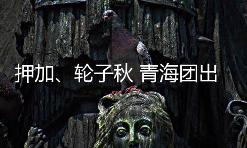 押加、轮子秋 青海团出征十二届全国少数民族传统体育运动会