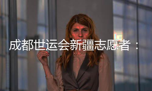 成都世运会新疆志愿者：让中国的温暖与世界的精彩相遇