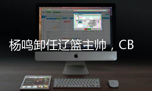 杨鸣卸任辽篮主帅，CBA本赛季已有多位教练离职