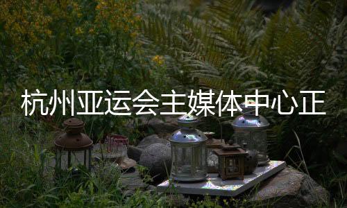 杭州亚运会主媒体中心正式运行 赛时提供24小时服务