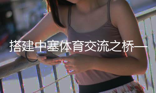 搭建中塞体育交流之桥——塞尔维亚教练的中国篮球梦