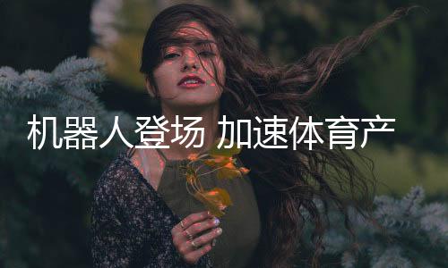 机器人登场 加速体育财产创新步伐——科技助力体育财产发展系列报道之一