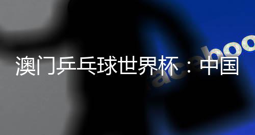 澳门乒乓球世界杯：中国选手包揽女单冠亚军 巴西选手男单夺魁