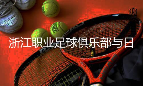 浙江职业足球俱乐部与日籍团队再携手 探索青训新模式