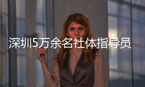 深圳5万余名社体指导员年服务人群超500万人次