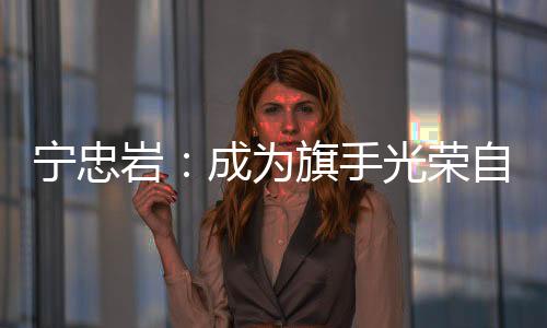 宁忠岩：成为旗手光荣自豪 期待在米兰“甩开膀子干”