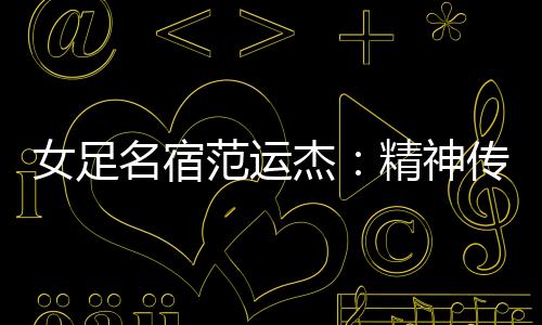女足名宿范运杰：精神传承与技战术提升同样重要