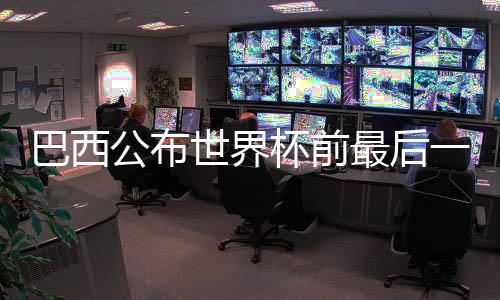 巴西公布世界杯前最后一轮友谊赛国家队大名单