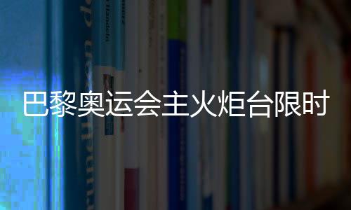 巴黎奥运会主火炬台限时重返 再探艺术与科技交织的法式浪漫