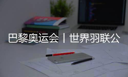 巴黎奥运会丨世界羽联公布巴黎奥运会参赛资格名单