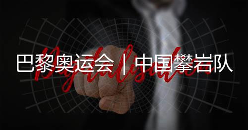 巴黎奥运会｜中国攀岩队全项目获巴黎奥运会“入场券”