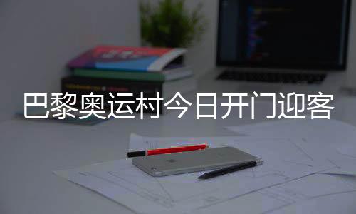 巴黎奥运村今日开门迎客，选手的家究竟长啥样？