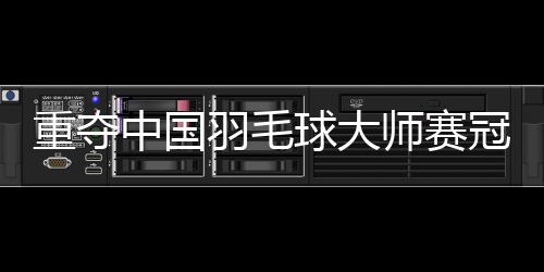 重夺中国羽毛球大师赛冠军——“梁王”顶住压力收获进步