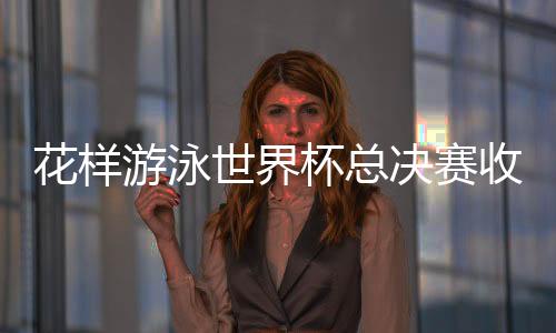 花样游泳世界杯总决赛收官 中国队高居金牌榜榜首