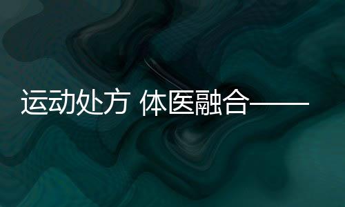 运动处方 体医融合——第六次国民体质监测进行时