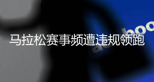 马拉松赛事频遭违规领跑员干扰 谁来守护纯粹的奔跑？