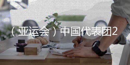 （亚运会）中国代表团201金完美收官 实现亚运金牌11连冠