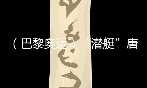 （巴黎奥运）“潜艇”唐钱婷：在下届奥运会创造更好成绩