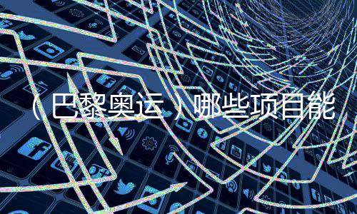 （巴黎奥运）哪些项目能成为中国体育代表团的新亮点？