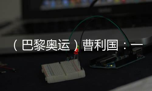 （巴黎奥运）曹利国：一切从零开始 已投入恢复性训练