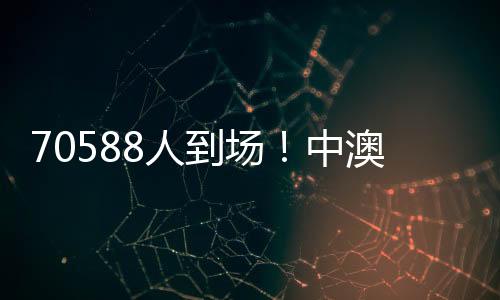 70588人到场！中澳之战打破中国足球单场比赛现场观赛人数最多纪录
