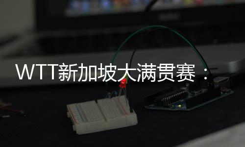 WTT新加坡大满贯赛：王楚钦、王曼昱等国乒五将晋级16强