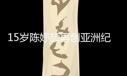 15岁陈妤颉再创亚洲纪录，已成为国家集训队队员
