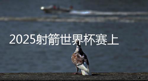 2025射箭世界杯赛上海站闭幕 韩国队获5枚金牌成最大赢家